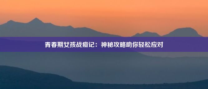 青春期女孩战痘记：神秘攻略助你轻松应对