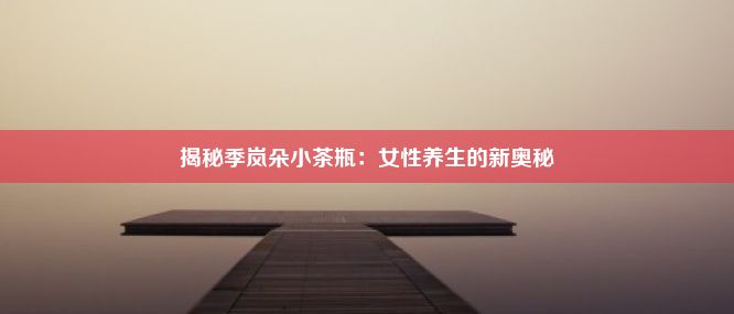 揭秘季岚朵小茶瓶：女性养生的新奥秘